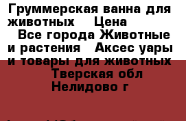 Груммерская ванна для животных. › Цена ­ 25 000 - Все города Животные и растения » Аксесcуары и товары для животных   . Тверская обл.,Нелидово г.
